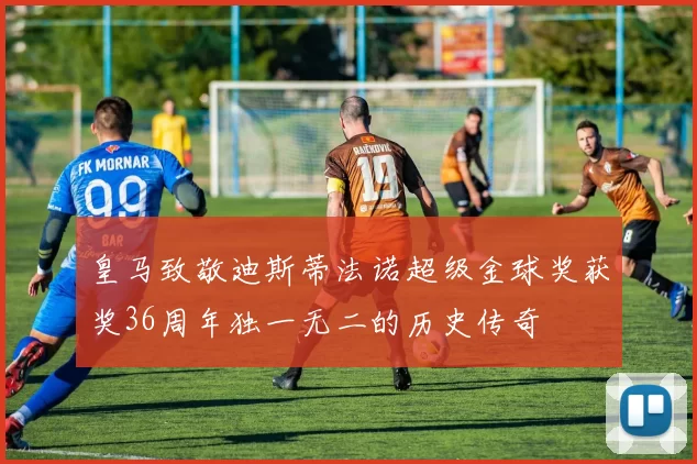 皇马致敬迪斯蒂法诺超级金球奖获奖36周年独一无二的历史传奇