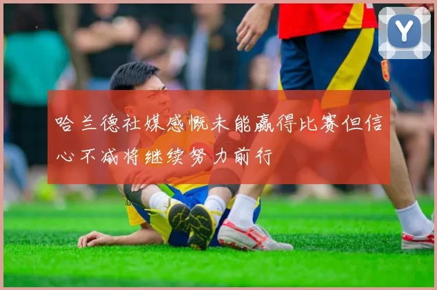 哈兰德社媒感慨未能赢得比赛但信心不减将继续努力前行