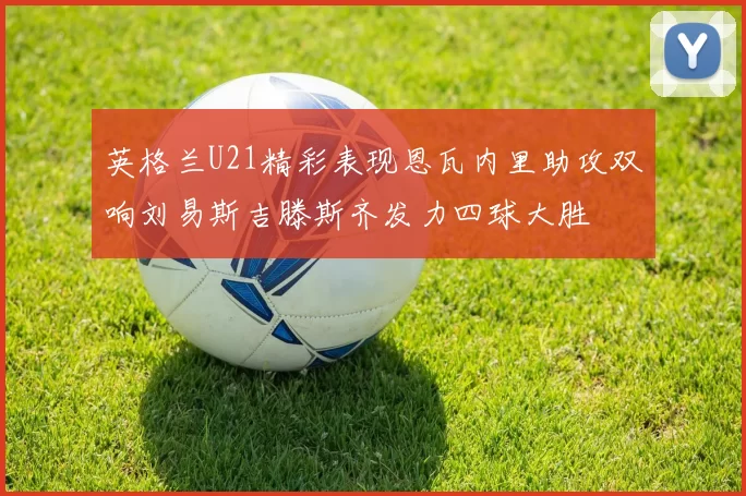 英格兰U21精彩表现恩瓦内里助攻双响刘易斯吉滕斯齐发力四球大胜