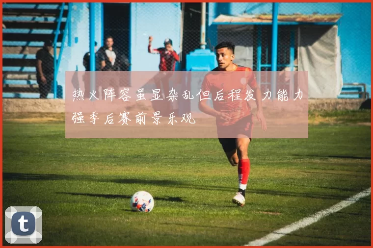 热火阵容虽显杂乱但后程发力能力强季后赛前景乐观