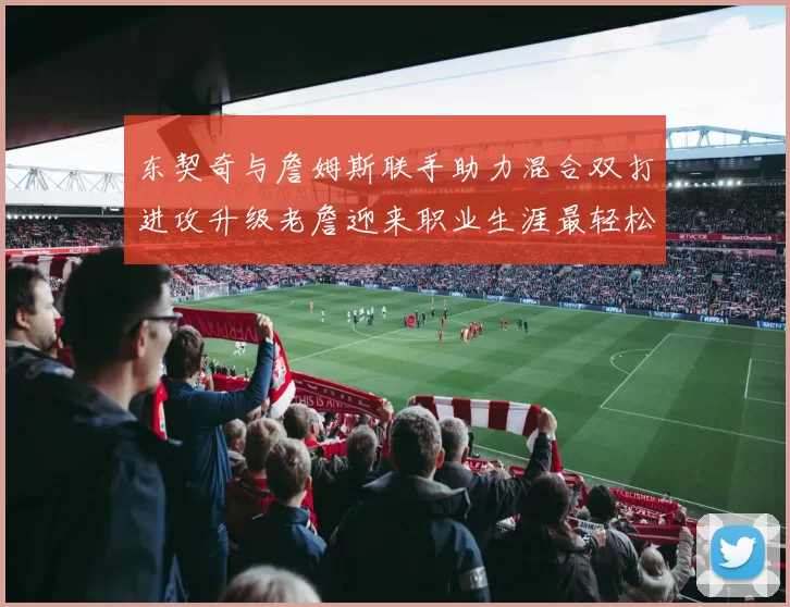 东契奇与詹姆斯联手助力混合双打进攻升级老詹迎来职业生涯最轻松赛季