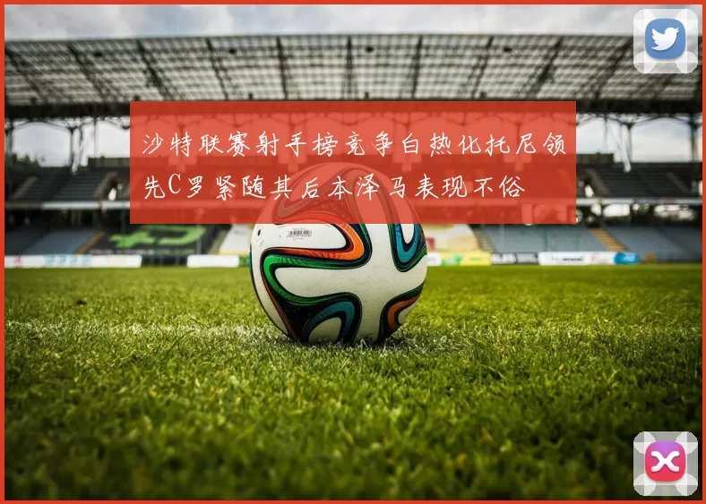 沙特联赛射手榜竞争白热化托尼领先C罗紧随其后本泽马表现不俗
