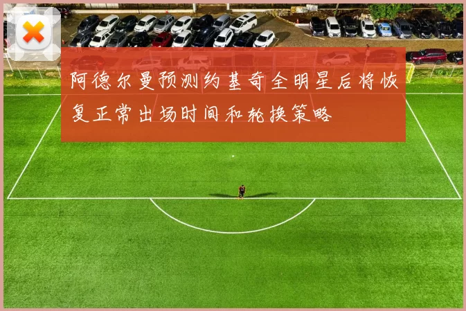 阿德尔曼预测约基奇全明星后将恢复正常出场时间和轮换策略