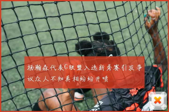 杨瀚森代表G联盟入选新秀赛引发争议众人不知真相纷纷开喷