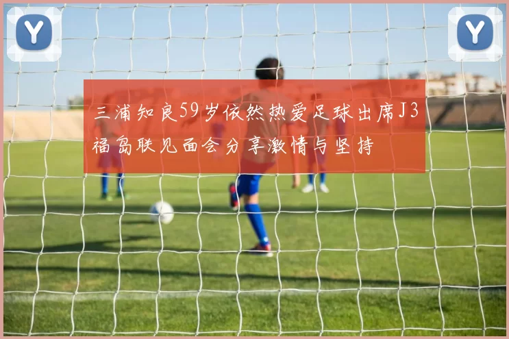 三浦知良59岁依然热爱足球出席J3福岛联见面会分享激情与坚持