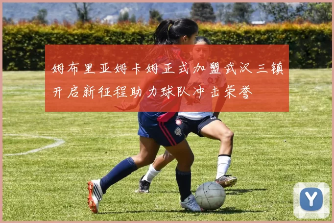 姆布里亚姆卡姆正式加盟武汉三镇开启新征程助力球队冲击荣誉