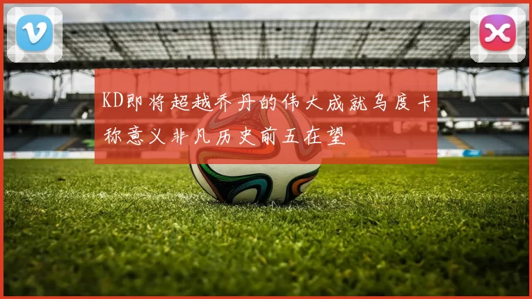KD即将超越乔丹的伟大成就乌度卡称意义非凡历史前五在望