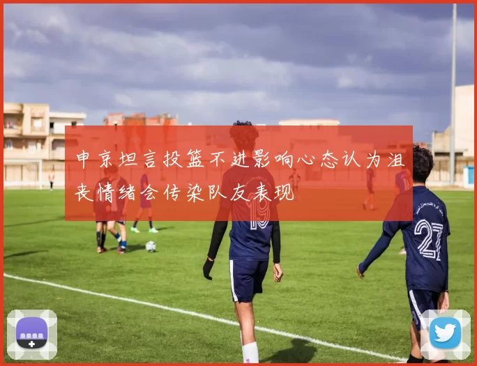 申京坦言投篮不进影响心态认为沮丧情绪会传染队友表现