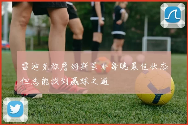 雷迪克称詹姆斯虽非每晚最佳状态但总能找到赢球之道