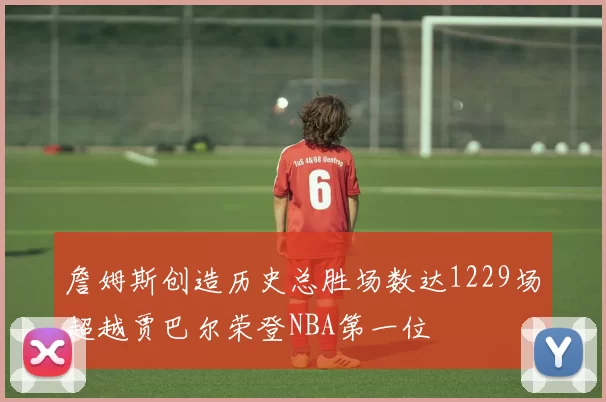詹姆斯创造历史总胜场数达1229场超越贾巴尔荣登NBA第一位