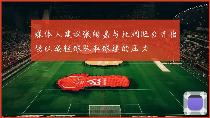 媒体人建议张皓嘉与杜润旺分开出场以减轻球队和球迷的压力
