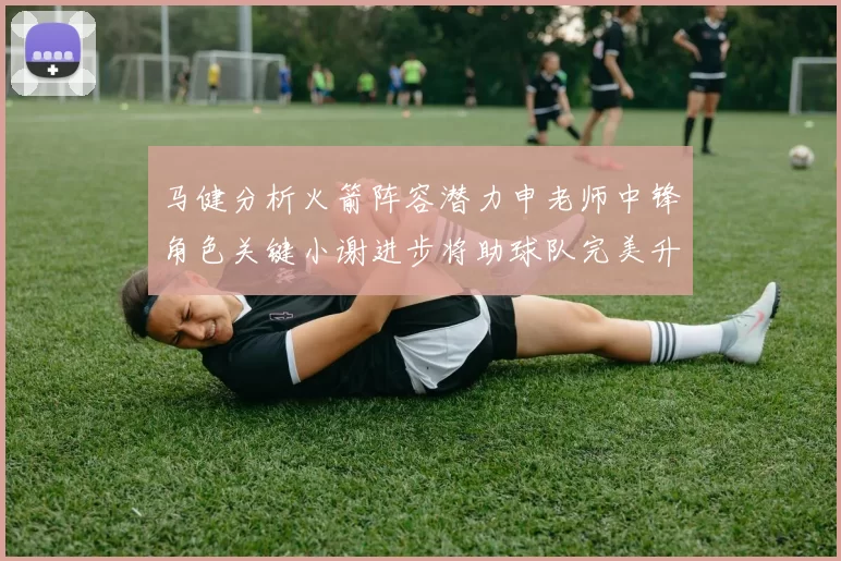 马健分析火箭阵容潜力申老师中锋角色关键小谢进步将助球队完美升级